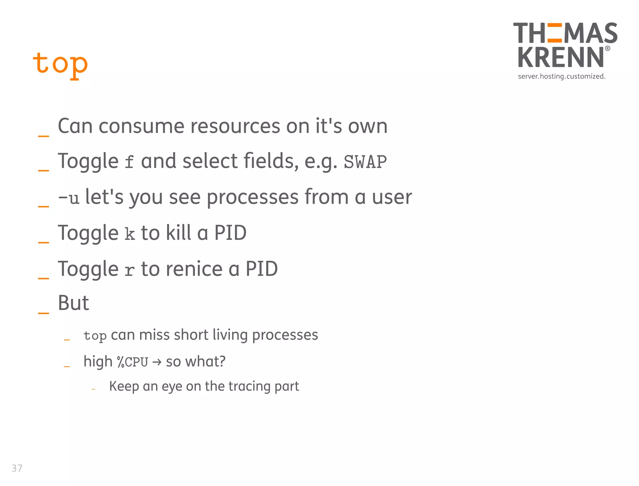 37
top
_ Can consume resources on it's own
_ Toggle f and select fields, e.g. SWAP
_ -u let's you see processes from a user
_ Toggle k to kill a PID
_ Toggle r to renice a PID
_ But
_ top can miss short living processes
_ high %CPU → so what?
_ Keep an eye on the tracing part
 