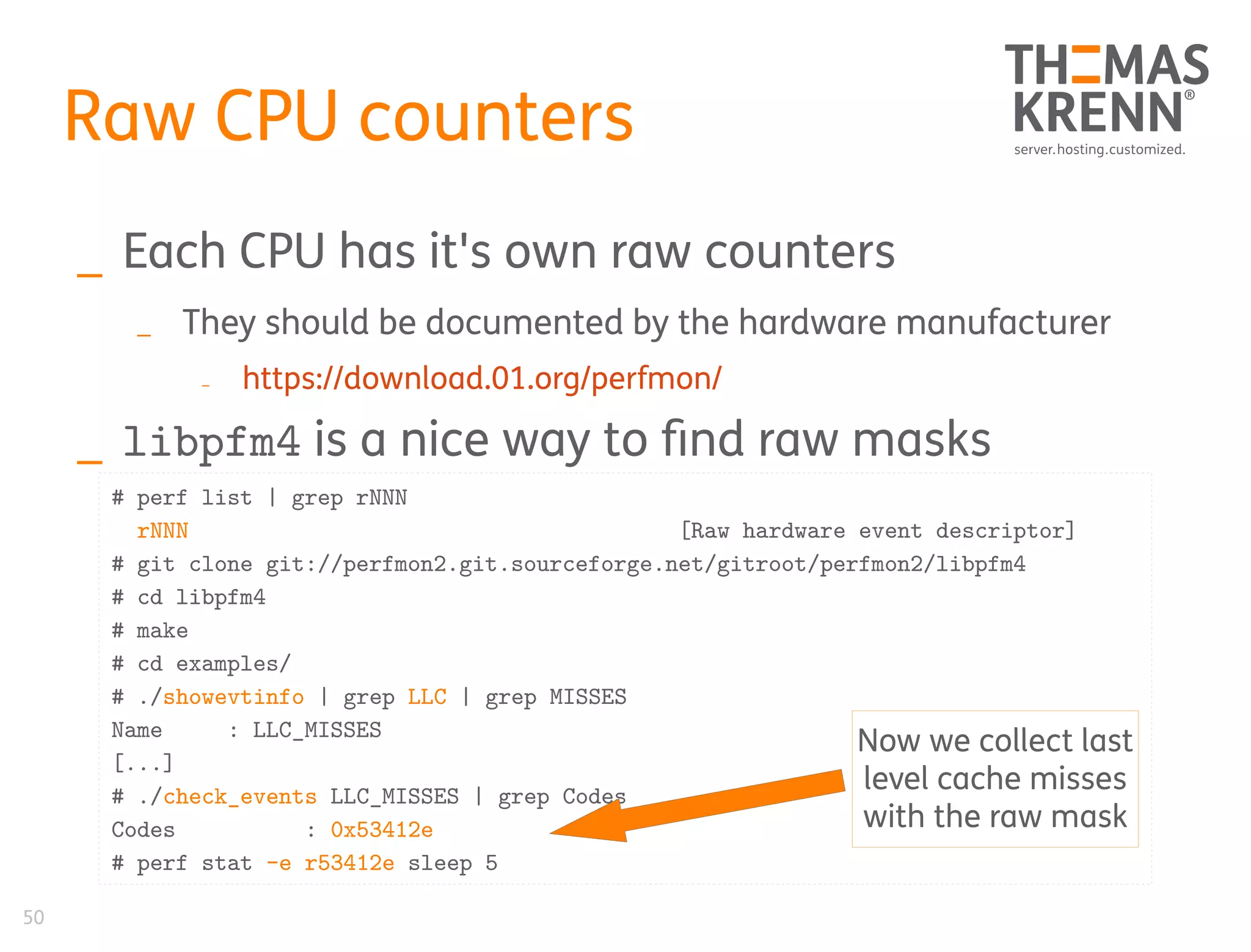 50
Raw CPU counters
_ Each CPU has it's own raw counters
_ They should be documented by the hardware manufacturer
_ https://download.01.org/perfmon/
_ libpfm4 is a nice way to find raw masks
# perf list | grep rNNN
rNNN [Raw hardware event descriptor]
# git clone git://perfmon2.git.sourceforge.net/gitroot/perfmon2/libpfm4
# cd libpfm4
# make
# cd examples/
# ./showevtinfo | grep LLC | grep MISSES
Name : LLC_MISSES
[...]
# ./check_events LLC_MISSES | grep Codes
Codes : 0x53412e
# perf stat -e r53412e sleep 5
Now we collect last
level cache misses
with the raw mask
 