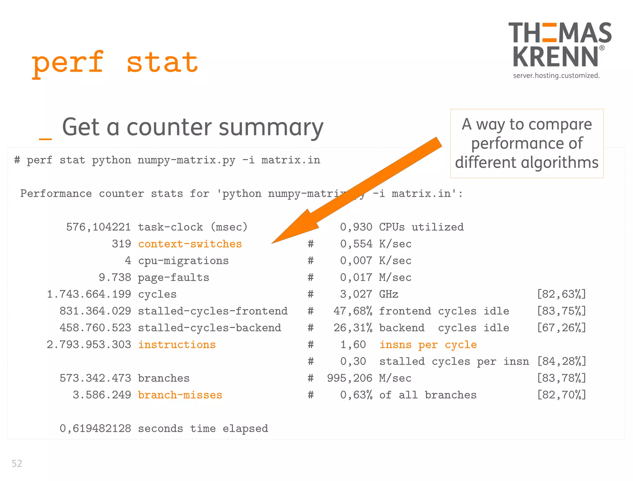 52
perf stat
_ Get a counter summary
# perf stat python numpy-matrix.py -i matrix.in
Performance counter stats for 'python numpy-matrix.py -i matrix.in':
576,104221 task-clock (msec) # 0,930 CPUs utilized
319 context-switches # 0,554 K/sec
4 cpu-migrations # 0,007 K/sec
9.738 page-faults # 0,017 M/sec
1.743.664.199 cycles # 3,027 GHz [82,63%]
831.364.029 stalled-cycles-frontend # 47,68% frontend cycles idle [83,75%]
458.760.523 stalled-cycles-backend # 26,31% backend cycles idle [67,26%]
2.793.953.303 instructions # 1,60 insns per cycle
# 0,30 stalled cycles per insn [84,28%]
573.342.473 branches # 995,206 M/sec [83,78%]
3.586.249 branch-misses # 0,63% of all branches [82,70%]
0,619482128 seconds time elapsed
A way to compare
performance of
different algorithms
 