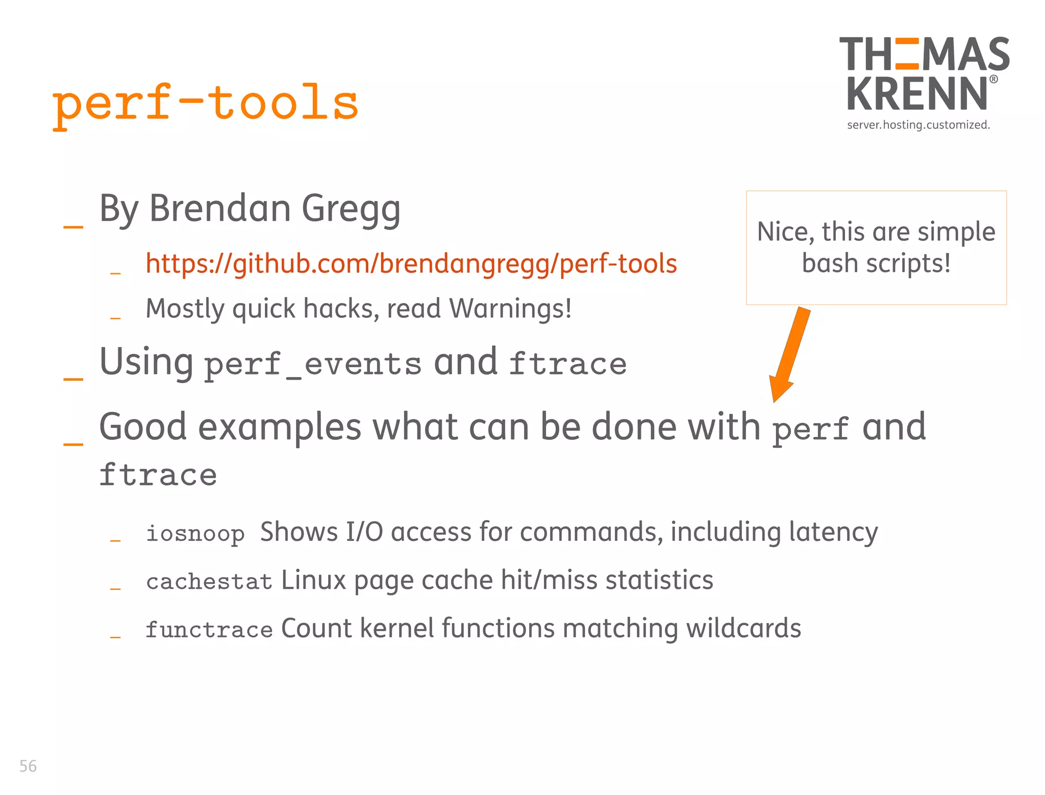 56
perf-tools
_ By Brendan Gregg
_ https://github.com/brendangregg/perf-tools
_ Mostly quick hacks, read Warnings!
_ Using perf_events and ftrace
_ Good examples what can be done with perf and
ftrace
_ iosnoop Shows I/O access for commands, including latency
_ cachestat Linux page cache hit/miss statistics
_ functrace Count kernel functions matching wildcards
Nice, this are simple
bash scripts!
 
