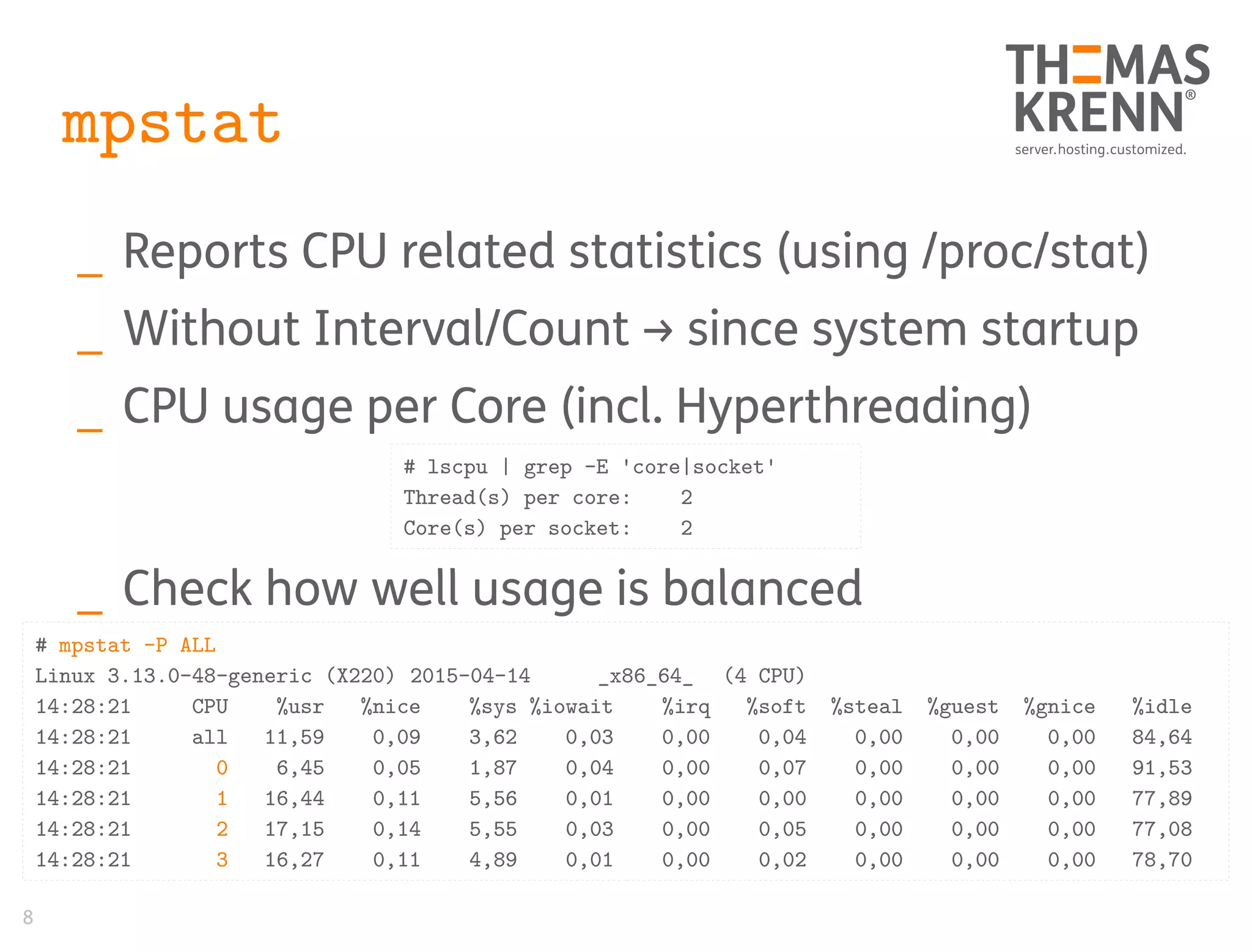 8
mpstat
_ Reports CPU related statistics (using /proc/stat)
_ Without Interval/Count → since system startup
_ CPU usage per Core (incl. Hyperthreading)
_ Check how well usage is balanced
# mpstat -P ALL
Linux 3.13.0-48-generic (X220) 2015-04-14 _x86_64_ (4 CPU)
14:28:21 CPU %usr %nice %sys %iowait %irq %soft %steal %guest %gnice %idle
14:28:21 all 11,59 0,09 3,62 0,03 0,00 0,04 0,00 0,00 0,00 84,64
14:28:21 0 6,45 0,05 1,87 0,04 0,00 0,07 0,00 0,00 0,00 91,53
14:28:21 1 16,44 0,11 5,56 0,01 0,00 0,00 0,00 0,00 0,00 77,89
14:28:21 2 17,15 0,14 5,55 0,03 0,00 0,05 0,00 0,00 0,00 77,08
14:28:21 3 16,27 0,11 4,89 0,01 0,00 0,02 0,00 0,00 0,00 78,70
# lscpu | grep -E 'core|socket'
Thread(s) per core: 2
Core(s) per socket: 2
 