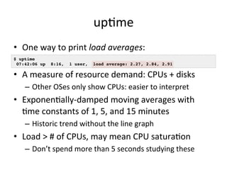 upVme 
• One 
way 
to 
print 
load 
averages: 
$ uptime! 
07:42:06 up 8:16, 1 user, load average: 2.27, 2.84, 2.91! 
• A 
measure 
of 
resource 
demand: 
CPUs 
+ 
disks 
– Other 
OSes 
only 
show 
CPUs: 
easier 
to 
interpret 
• ExponenVally-­‐damped 
moving 
averages 
with 
Vme 
constants 
of 
1, 
5, 
and 
15 
minutes 
– Historic 
trend 
without 
the 
line 
graph 
• Load 
> 
# 
of 
CPUs, 
may 
mean 
CPU 
saturaVon 
– Don’t 
spend 
more 
than 
5 
seconds 
studying 
these 
 