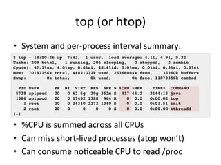 top 
(or 
htop) 
• System 
and 
per-­‐process 
interval 
summary: 
$ top - 18:50:26 up 7:43, 1 user, load average: 4.11, 4.91, 5.22! 
Tasks: 209 total, 1 running, 206 sleeping, 0 stopped, 2 zombie! 
Cpu(s): 47.1%us, 4.0%sy, 0.0%ni, 48.4%id, 0.0%wa, 0.0%hi, 0.3%si, 0.2%st! 
Mem: 70197156k total, 44831072k used, 25366084k free, 36360k buffers! 
Swap: 0k total, 0k used, 0k free, 11873356k cached! 
! 
PID USER PR NI VIRT RES SHR S %CPU %MEM TIME+ COMMAND 5738 apiprod 20 0 62.6g 29g 352m S 417 44.2 2144:15 java 1386 apiprod 20 0 17452 1388 964 R 0 0.0 0:00.02 top 1 root 20 0 24340 2272 1340 S 0 0.0 0:01.51 init 2 root 20 0 0 0 0 S 0 0.0 0:00.00 kthreadd […]! 
• %CPU 
is 
summed 
across 
all 
CPUs 
• Can 
miss 
short-­‐lived 
processes 
(atop 
won’t) 
• Can 
consume 
noVceable 
CPU 
to 
read 
/proc 
 