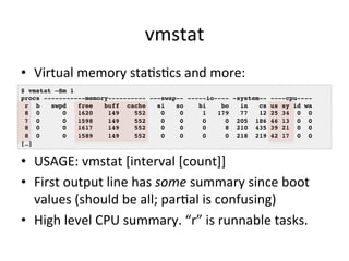 vmstat 
• Virtual 
memory 
staVsVcs 
and 
more: 
$ vmstat –Sm 1! 
procs -----------memory---------- ---swap-- -----io---- -system-- ----cpu----! 
r b swpd free buff cache si so bi bo in cs us sy id wa! 
8 0 0 1620 149 552 0 0 1 179 77 12 25 34 0 0! 
7 0 0 1598 149 552 0 0 0 0 205 186 46 13 0 0! 
8 0 0 1617 149 552 0 0 0 8 210 435 39 21 0 0! 
8 0 0 1589 149 552 0 0 0 0 218 219 42 17 0 0! 
[…]! 
• USAGE: 
vmstat 
[interval 
[count]] 
• First 
output 
line 
has 
some 
summary 
since 
boot 
values 
(should 
be 
all; 
parVal 
is 
confusing) 
• High 
level 
CPU 
summary. 
“r” 
is 
runnable 
tasks. 
 