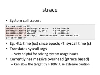 strace 
• System 
call 
tracer: 
$ strace –tttT –p 313! 
1408393285.779746 getgroups(0, NULL) = 1 <0.000016>! 
1408393285....