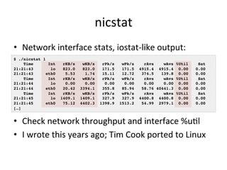 nicstat 
• Network 
interface 
stats, 
iostat-­‐like 
output: 
$ ./nicstat 1! 
Time Int rKB/s wKB/s rPk/s wPk/s rAvs wAvs %Util Sat! 
21:21:43 lo 823.0 823.0 171.5 171.5 4915.4 4915.4 0.00 0.00! 
21:21:43 eth0 5.53 1.74 15.11 12.72 374.5 139.8 0.00 0.00! 
Time Int rKB/s wKB/s rPk/s wPk/s rAvs wAvs %Util Sat! 
21:21:44 lo 0.00 0.00 0.00 0.00 0.00 0.00 0.00 0.00! 
21:21:44 eth0 20.42 3394.1 355.8 85.94 58.76 40441.3 0.00 0.00! 
Time Int rKB/s wKB/s rPk/s wPk/s rAvs wAvs %Util Sat! 
21:21:45 lo 1409.1 1409.1 327.9 327.9 4400.8 4400.8 0.00 0.00! 
21:21:45 eth0 75.12 4402.3 1398.9 1513.2 54.99 2979.1 0.00 0.00! 
[…]! 
• Check 
network 
throughput 
and 
interface 
%uVl 
• I 
wrote 
this 
years 
ago; 
Tim 
Cook 
ported 
to 
Linux 
 