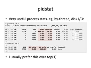 pidstat 
• Very 
useful 
process 
stats. 
eg, 
by-­‐thread, 
disk 
I/O: 
$ pidstat -t 1! 
Linux 3.2.0-54 (db002-91befe03) !08/18/2014 !_x86_64_!(8 CPU)! 
! 
08:57:52 PM TGID TID %usr %system %guest %CPU CPU Command! 
08:57:54 PM 5738 - 484.75 39.83 0.00 524.58 1 java! 
08:57:54 PM - 5817 0.85 0.00 0.00 0.85 2 |__java! 
08:57:54 PM - 5931 1.69 1.69 0.00 3.39 4 |__java! 
08:57:54 PM - 5981 0.85 0.00 0.00 0.85 7 |__java! 
08:57:54 PM - 5990 0.85 0.00 0.00 0.85 4 |__java! 
[…]! 
$ pidstat -d 1! 
[…]! 
08:58:27 PM PID kB_rd/s kB_wr/s kB_ccwr/s Command! 
08:58:28 PM 5738 0.00 815.69 0.00 java! 
[…]! 
• I 
usually 
prefer 
this 
over 
top(1) 
 