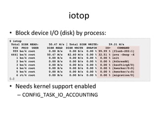 iotop 
• Block 
device 
I/O 
(disk) 
by 
process: 
$ iotop! 
Total DISK READ: 50.47 M/s | Total DISK WRITE: 59.21 M/s! 
TID PRIO USER DISK READ DISK WRITE SWAPIN IO> COMMAND ! 
959 be/4 root 0.00 B/s 0.00 B/s 0.00 % 99.99 % [flush-202:1]! 
6641 be/4 root 50.47 M/s 82.60 M/s 0.00 % 32.51 % java –Dnop –X! 
1 be/4 root 0.00 B/s 0.00 B/s 0.00 % 0.00 % init! 
2 be/4 root 0.00 B/s 0.00 B/s 0.00 % 0.00 % [kthreadd]! 
3 be/4 root 0.00 B/s 0.00 B/s 0.00 % 0.00 % [ksoftirqd/0]! 
4 be/4 root 0.00 B/s 0.00 B/s 0.00 % 0.00 % [kworker/0:0]! 
5 be/4 root 0.00 B/s 0.00 B/s 0.00 % 0.00 % [kworker/u:0]! 
6 rt/4 root 0.00 B/s 0.00 B/s 0.00 % 0.00 % [migration/0]! 
• Needs 
kernel 
support 
enabled 
– CONFIG_TASK_IO_ACCOUNTING 
[…]! 
 