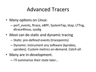 Advanced 
Tracers 
• Many 
opVons 
on 
Linux: 
– perf_events, 
crace, 
eBPF, 
SystemTap, 
ktap, 
LTTng, 
dtrace4linux, 
sysdig 
• Most 
can 
do 
staVc 
and 
dynamic 
tracing 
– StaVc: 
pre-­‐defined 
events 
(tracepoints) 
– Dynamic: 
instrument 
any 
socware 
(kprobes, 
uprobes). 
Custom 
metrics 
on-­‐demand. 
Catch 
all. 
• Many 
are 
in-­‐development. 
– I’ll 
summarize 
their 
state 
later… 
 