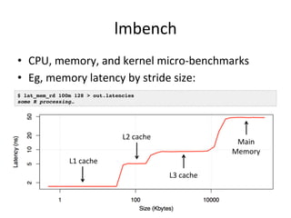 lmbench 
• CPU, 
memory, 
and 
kernel 
micro-­‐benchmarks 
• Eg, 
memory 
latency 
by 
stride 
size: 
$ lat_mem_rd 100m 128 > out.latencies! 
some R processing…! 
L1 
cache 
L2 
cache 
Main 
Memory 
L3 
cache 
 