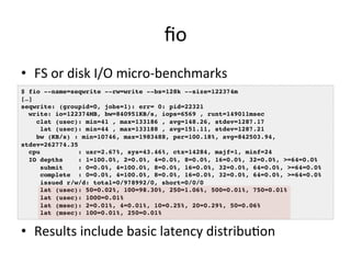 fio 
• FS 
or 
disk 
I/O 
micro-­‐benchmarks 
$ fio --name=seqwrite --rw=write --bs=128k --size=122374m! 
[…]! 
seqwrite: (groupid=0, jobs=1): err= 0: pid=22321! 
write: io=122374MB, bw=840951KB/s, iops=6569 , runt=149011msec! 
clat (usec): min=41 , max=133186 , avg=148.26, stdev=1287.17! 
lat (usec): min=44 , max=133188 , avg=151.11, stdev=1287.21! 
bw (KB/s) : min=10746, max=1983488, per=100.18%, avg=842503.94, 
stdev=262774.35! 
cpu : usr=2.67%, sys=43.46%, ctx=14284, majf=1, minf=24! 
IO depths : 1=100.0%, 2=0.0%, 4=0.0%, 8=0.0%, 16=0.0%, 32=0.0%, >=64=0.0%! 
submit : 0=0.0%, 4=100.0%, 8=0.0%, 16=0.0%, 32=0.0%, 64=0.0%, >=64=0.0%! 
complete : 0=0.0%, 4=100.0%, 8=0.0%, 16=0.0%, 32=0.0%, 64=0.0%, >=64=0.0%! 
issued r/w/d: total=0/978992/0, short=0/0/0! 
lat (usec): 50=0.02%, 100=98.30%, 250=1.06%, 500=0.01%, 750=0.01%! 
lat (usec): 1000=0.01%! 
lat (msec): 2=0.01%, 4=0.01%, 10=0.25%, 20=0.29%, 50=0.06%! 
lat (msec): 100=0.01%, 250=0.01%! 
• Results 
include 
basic 
latency 
distribuVon 
 