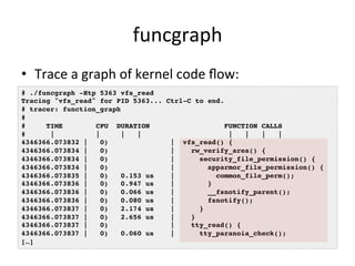 funcgraph 
• Trace 
a 
graph 
of 
kernel 
code 
flow: 
# ./funcgraph -Htp 5363 vfs_read! 
Tracing "vfs_read" for PID 5363... Ctrl-C to end.! 
# tracer: function_graph! 
#! 
# TIME CPU DURATION FUNCTION CALLS! 
# | | | | | | | |! 
4346366.073832 | 0) | vfs_read() {! 
4346366.073834 | 0) | rw_verify_area() {! 
4346366.073834 | 0) | security_file_permission() {! 
4346366.073834 | 0) | apparmor_file_permission() {! 
4346366.073835 | 0) 0.153 us | common_file_perm();! 
4346366.073836 | 0) 0.947 us | }! 
4346366.073836 | 0) 0.066 us | __fsnotify_parent();! 
4346366.073836 | 0) 0.080 us | fsnotify();! 
4346366.073837 | 0) 2.174 us | }! 
4346366.073837 | 0) 2.656 us | }! 
4346366.073837 | 0) | tty_read() {! 
4346366.073837 | 0) 0.060 us | tty_paranoia_check();! 
[…]! 
 