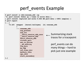 perf_events 
Example 
# perf record –e skb:consume_skb -ag! 
^C[ perf record: Woken up 1 times to write data ]! 
[ perf record: Captured and wrote 0.065 MB perf.data (~2851 samples) ]! 
# perf report! 
[...]! 
74.42% swapper [kernel.kallsyms] [k] consume_skb! 
|! 
--- consume_skb! 
arp_process! 
arp_rcv! 
__netif_receive_skb_core! 
__netif_receive_skb! 
netif_receive_skb! 
virtnet_poll! 
net_rx_action! 
__do_softirq! 
irq_exit! 
do_IRQ! 
ret_from_intr! 
default_idle! 
cpu_idle! 
start_secondary! 
[…]! 
Summarizing 
stack 
traces 
for 
a 
tracepoint 
perf_events 
can 
do 
many 
things 
– 
hard 
to 
pick 
just 
one 
example 
 