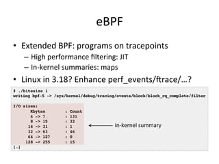 eBPF 
• Extended 
BPF: 
programs 
on 
tracepoints 
– High 
performance 
filtering: 
JIT 
– In-­‐kernel 
summaries: 
maps 
• Linux 
in 
3.18? 
Enhance 
perf_events/crace/…? 
# ./bitesize 1! 
writing bpf-5 -> /sys/kernel/debug/tracing/events/block/block_rq_complete/filter! 
! 
I/O sizes:! 
Kbytes : Count! 
4 -> 7 : 131! 
8 -> 15 : 32! 
16 -> 31 : 1! 
32 -> 63 : 46! 
64 -> 127 : 0! 
128 -> 255 : 15! 
[…]! 
in-­‐kernel 
summary 
 
