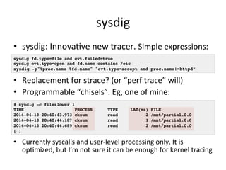 sysdig 
• sysdig: 
InnovaVve 
new 
tracer. 
Simple 
expressions: 
sysdig fd.type=file and evt.failed=true! 
sysdig evt.type=open and fd.name contains /etc! 
sysdig -p"%proc.name %fd.name" "evt.type=accept and proc.name!=httpd”! 
• Replacement 
for 
strace? 
(or 
“perf 
trace” 
will) 
• Programmable 
“chisels”. 
Eg, 
one 
of 
mine: 
# sysdig -c fileslower 1! 
TIME PROCESS TYPE LAT(ms) FILE! 
2014-04-13 20:40:43.973 cksum read 2 /mnt/partial.0.0! 
2014-04-13 20:40:44.187 cksum read 1 /mnt/partial.0.0! 
2014-04-13 20:40:44.689 cksum read 2 /mnt/partial.0.0! 
[…]! 
• Currently 
syscalls 
and 
user-­‐level 
processing 
only. 
It 
is 
opVmized, 
but 
I’m 
not 
sure 
it 
can 
be 
enough 
for 
kernel 
tracing 
 