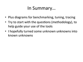 In 
Summary… 
• Plus 
diagrams 
for 
benchmarking, 
tuning, 
tracing 
• Try 
to 
start 
with 
the 
quesVons 
(methodology), 
to 
help 
guide 
your 
use 
of 
the 
tools 
• I 
hopefully 
turned 
some 
unknown 
unknowns 
into 
known 
unknowns 
 