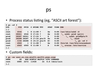 ps 
• Process 
status 
lisVng 
(eg, 
“ASCII 
art 
forest”): 
$ ps -ef f! 
UID PID PPID C STIME TTY STAT TIME CMD! 
[…]! 
root 4546 1 0 11:08 ? Ss 0:00 /usr/sbin/sshd -D! 
root 28261 4546 0 17:24 ? Ss 0:00 _ sshd: prod [priv]! 
prod 28287 28261 0 17:24 ? S 0:00 _ sshd: prod@pts/0 ! 
prod 28288 28287 0 17:24 pts/0 Ss 0:00 _ -bash! 
prod 3156 28288 0 19:15 pts/0 R+ 0:00 _ ps -ef f! 
root 4965 1 0 11:08 ? Ss 0:00 /bin/sh /usr/bin/svscanboot! 
root 4969 4965 0 11:08 ? S 0:00 _ svscan /etc/service! 
[…]! 
• Custom 
fields: 
$ ps -eo user,sz,rss,minflt,majflt,pcpu,args! 
USER SZ RSS MINFLT MAJFLT %CPU COMMAND! 
root 6085 2272 11928 24 0.0 /sbin/init! 
[…]! 
 