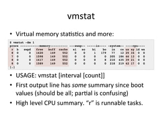 vmstat 
• Virtual 
memory 
staVsVcs 
and 
more: 
$ vmstat –Sm 1! 
procs -----------memory---------- ---swap-- -----io---- ...