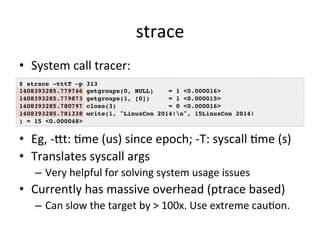 strace 
• System 
call 
tracer: 
$ strace –tttT –p 313! 
1408393285.779746 getgroups(0, NULL) = 1 <0.000016>! 
1408393285.779873 getgroups(1, [0]) = 1 <0.000015>! 
1408393285.780797 close(3) = 0 <0.000016>! 
1408393285.781338 write(1, "LinuxCon 2014!n", 15LinuxCon 2014!! 
) = 15 <0.000048>! 
• Eg, 
-­‐kt: 
Vme 
(us) 
since 
epoch; 
-­‐T: 
syscall 
Vme 
(s) 
• Translates 
syscall 
args 
– Very 
helpful 
for 
solving 
system 
usage 
issues 
• Currently 
has 
massive 
overhead 
(ptrace 
based) 
– Can 
slow 
the 
target 
by 
> 
100x. 
Use 
extreme 
cauVon. 
 
