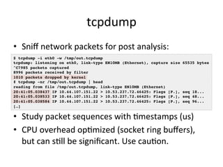 tcpdump 
• Sniff 
network 
packets 
for 
post 
analysis: 
$ tcpdump -i eth0 -w /tmp/out.tcpdump! 
tcpdump: listening on eth0, link-type EN10MB (Ethernet), capture size 65535 bytes! 
^C7985 packets captured! 
8996 packets received by filter! 
1010 packets dropped by kernel! 
# tcpdump -nr /tmp/out.tcpdump | head ! 
reading from file /tmp/out.tcpdump, link-type EN10MB (Ethernet) ! 
20:41:05.038437 IP 10.44.107.151.22 > 10.53.237.72.46425: Flags [P.], seq 18...! 
20:41:05.038533 IP 10.44.107.151.22 > 10.53.237.72.46425: Flags [P.], seq 48...! 
20:41:05.038584 IP 10.44.107.151.22 > 10.53.237.72.46425: Flags [P.], seq 96...! 
[…]! 
• Study 
packet 
sequences 
with 
Vmestamps 
(us) 
• CPU 
overhead 
opVmized 
(socket 
ring 
buffers), 
but 
can 
sVll 
be 
significant. 
Use 
cauVon. 
 