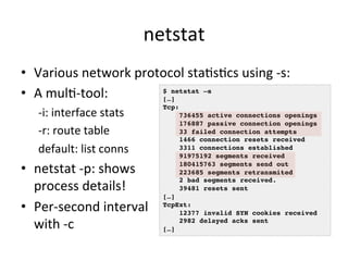 netstat 
• Various 
network 
protocol 
staVsVcs 
using 
-­‐s: 
• A 
mulV-­‐tool: 
-­‐i: 
interface 
stats 
-­‐r: 
route 
table 
default: 
list 
conns 
• netstat 
-­‐p: 
shows 
process 
details! 
• Per-­‐second 
interval 
with 
-­‐c 
$ netstat –s! 
[…]! 
Tcp:! 
736455 active connections openings! 
176887 passive connection openings! 
33 failed connection attempts! 
1466 connection resets received! 
3311 connections established! 
91975192 segments received! 
180415763 segments send out! 
223685 segments retransmited! 
2 bad segments received.! 
39481 resets sent! 
[…]! 
TcpExt:! 
12377 invalid SYN cookies received! 
2982 delayed acks sent! 
[…]! 
 
