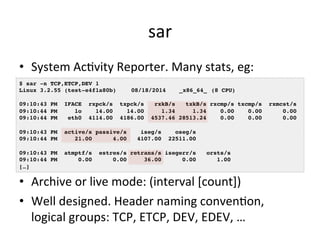 sar 
• System 
AcVvity 
Reporter. 
Many 
stats, 
eg: 
$ sar -n TCP,ETCP,DEV 1! 
Linux 3.2.55 (test-e4f1a80b) !08/18/2014 !_x86_64_!(8 CPU)! 
! 
09:10:43 PM IFACE rxpck/s txpck/s rxkB/s txkB/s rxcmp/s txcmp/s rxmcst/s! 
09:10:44 PM lo 14.00 14.00 1.34 1.34 0.00 0.00 0.00! 
09:10:44 PM eth0 4114.00 4186.00 4537.46 28513.24 0.00 0.00 0.00! 
! 
09:10:43 PM active/s passive/s iseg/s oseg/s! 
09:10:44 PM 21.00 4.00 4107.00 22511.00! 
! 
09:10:43 PM atmptf/s estres/s retrans/s isegerr/s orsts/s! 
09:10:44 PM 0.00 0.00 36.00 0.00 1.00! 
[…]! 
• Archive 
or 
live 
mode: 
(interval 
[count]) 
• Well 
designed. 
Header 
naming 
convenVon, 
logical 
groups: 
TCP, 
ETCP, 
DEV, 
EDEV, 
… 
 