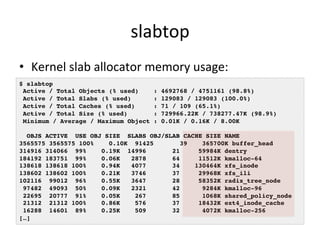 slabtop 
• Kernel 
slab 
allocator 
memory 
usage: 
$ slabtop! 
Active / Total Objects (% used) : 4692768 / 4751161 (98.8%)! 
Active / Total Slabs (% used) : 129083 / 129083 (100.0%)! 
Active / Total Caches (% used) : 71 / 109 (65.1%)! 
Active / Total Size (% used) : 729966.22K / 738277.47K (98.9%)! 
Minimum / Average / Maximum Object : 0.01K / 0.16K / 8.00K! 
! 
OBJS ACTIVE USE OBJ SIZE SLABS OBJ/SLAB CACHE SIZE NAME ! 
3565575 3565575 100% 0.10K 91425 39 365700K buffer_head! 
314916 314066 99% 0.19K 14996 21 59984K dentry! 
184192 183751 99% 0.06K 2878 64 11512K kmalloc-64! 
138618 138618 100% 0.94K 4077 34 130464K xfs_inode! 
138602 138602 100% 0.21K 3746 37 29968K xfs_ili! 
102116 99012 96% 0.55K 3647 28 58352K radix_tree_node! 
97482 49093 50% 0.09K 2321 42 9284K kmalloc-96! 
22695 20777 91% 0.05K 267 85 1068K shared_policy_node! 
21312 21312 100% 0.86K 576 37 18432K ext4_inode_cache! 
16288 14601 89% 0.25K 509 32 4072K kmalloc-256! 
[…]! 
 