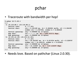 pchar 
• Traceroute 
with 
bandwidth 
per 
hop! 
$ pchar 10.71.83.1! 
[…]! 
4: 10.110.80.1 (10.110.80.1)! 
Partial loss: 0 / 5 (0%)! 
Partial char: rtt = 9.351109 ms, (b = 0.004961 ms/B), r2 = 0.184105! 
stddev rtt = 4.967992, stddev b = 0.006029! 
Partial queueing: avg = 0.000000 ms (0 bytes)! 
Hop char: rtt = --.--- ms, bw = 1268.975773 Kbps! 
Hop queueing: avg = 0.000000 ms (0 bytes)! 
5: 10.193.43.181 (10.193.43.181)! 
Partial loss: 0 / 5 (0%)! 
Partial char: rtt = 25.461597 ms, (b = 0.011934 ms/B), r2 = 0.228707! 
stddev rtt = 10.426112, stddev b = 0.012653! 
Partial queueing: avg = 0.000000 ms (0 bytes)! 
Hop char: rtt = 16.110487 ms, bw = 1147.210397 Kbps! 
Hop queueing: avg = 0.000000 ms (0 bytes)! 
[…]! 
• Needs 
love. 
Based 
on 
pathchar 
(Linux 
2.0.30). 
 