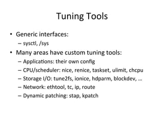 Tuning 
Tools 
• Generic 
interfaces: 
– sysctl, 
/sys 
• Many 
areas 
have 
custom 
tuning 
tools: 
– ApplicaVons: 
their 
own 
config 
– CPU/scheduler: 
nice, 
renice, 
taskset, 
ulimit, 
chcpu 
– Storage 
I/O: 
tune2fs, 
ionice, 
hdparm, 
blockdev, 
… 
– Network: 
ethtool, 
tc, 
ip, 
route 
– Dynamic 
patching: 
stap, 
kpatch 
 