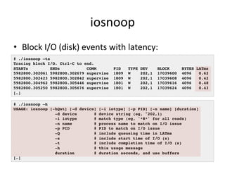 iosnoop 
• Block 
I/O 
(disk) 
events 
with 
latency: 
# ./iosnoop –ts! 
Tracing block I/O. Ctrl-C to end.! 
STARTs ENDs COMM PID TYPE DEV BLOCK BYTES LATms! 
5982800.302061 5982800.302679 supervise 1809 W 202,1 17039600 4096 0.62! 
5982800.302423 5982800.302842 supervise 1809 W 202,1 17039608 4096 0.42! 
5982800.304962 5982800.305446 supervise 1801 W 202,1 17039616 4096 0.48! 
5982800.305250 5982800.305676 supervise 1801 W 202,1 17039624 4096 0.43! 
[…]! 
# ./iosnoop –h! 
USAGE: iosnoop [-hQst] [-d device] [-i iotype] [-p PID] [-n name] [duration]! 
-d device # device string (eg, "202,1)! 
-i iotype # match type (eg, '*R*' for all reads)! 
-n name # process name to match on I/O issue! 
-p PID # PID to match on I/O issue! 
-Q # include queueing time in LATms! 
-s # include start time of I/O (s)! 
-t # include completion time of I/O (s)! 
-h # this usage message! 
duration # duration seconds, and use buffers! 
[…]! 
 