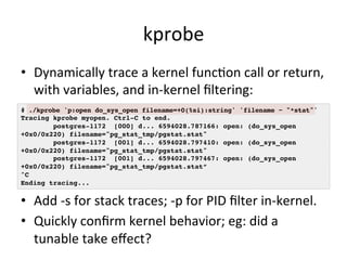 kprobe 
• Dynamically 
trace 
a 
kernel 
funcVon 
call 
or 
return, 
with 
variables, 
and 
in-­‐kernel 
filtering: 
# ./kprobe 'p:open do_sys_open filename=+0(%si):string' 'filename ~ "*stat"'! 
Tracing kprobe myopen. Ctrl-C to end.! 
postgres-1172 [000] d... 6594028.787166: open: (do_sys_open 
+0x0/0x220) filename="pg_stat_tmp/pgstat.stat"! 
postgres-1172 [001] d... 6594028.797410: open: (do_sys_open 
+0x0/0x220) filename="pg_stat_tmp/pgstat.stat"! 
postgres-1172 [001] d... 6594028.797467: open: (do_sys_open 
+0x0/0x220) filename="pg_stat_tmp/pgstat.stat”! 
^C! 
Ending tracing...! 
• Add 
-­‐s 
for 
stack 
traces; 
-­‐p 
for 
PID 
filter 
in-­‐kernel. 
• Quickly 
confirm 
kernel 
behavior; 
eg: 
did 
a 
tunable 
take 
effect? 
 