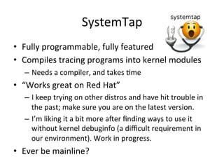 SystemTap 
• Fully 
programmable, 
fully 
featured 
• Compiles 
tracing 
programs 
into 
kernel 
modules 
– Needs 
a 
compiler, 
and 
takes 
Vme 
• “Works 
great 
on 
Red 
Hat” 
– I 
keep 
trying 
on 
other 
distros 
and 
have 
hit 
trouble 
in 
the 
past; 
make 
sure 
you 
are 
on 
the 
latest 
version. 
– I’m 
liking 
it 
a 
bit 
more 
acer 
finding 
ways 
to 
use 
it 
without 
kernel 
debuginfo 
(a 
difficult 
requirement 
in 
our 
environment). 
Work 
in 
progress. 
• Ever 
be 
mainline? 
 