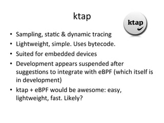 ktap 
• Sampling, 
staVc 
& 
dynamic 
tracing 
• Lightweight, 
simple. 
Uses 
bytecode. 
• Suited 
for 
embedded 
devices 
• Development 
appears 
suspended 
acer 
suggesVons 
to 
integrate 
with 
eBPF 
(which 
itself 
is 
in 
development) 
• ktap 
+ 
eBPF 
would 
be 
awesome: 
easy, 
lightweight, 
fast. 
Likely? 
 