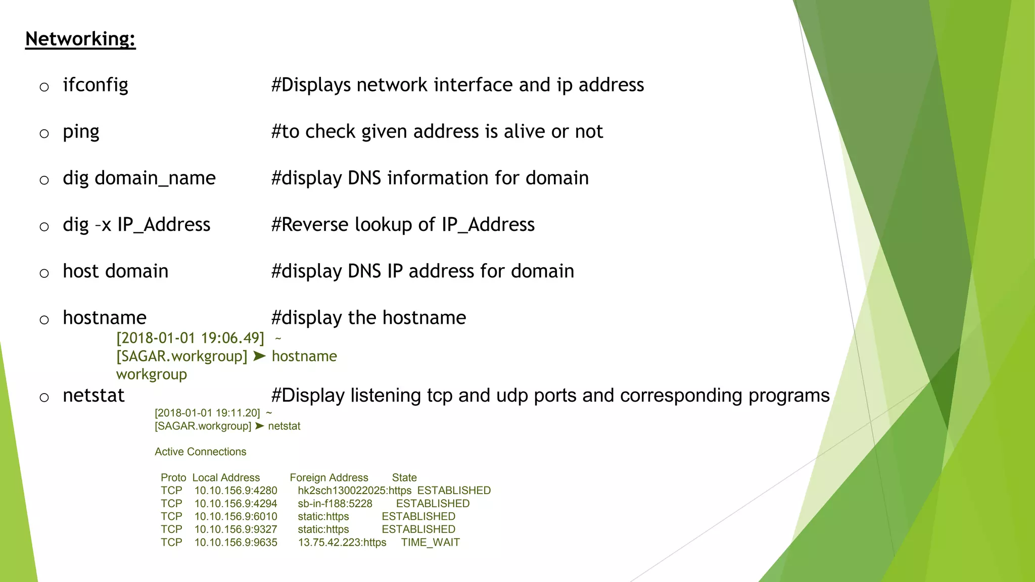 Networking:
o ifconfig #Displays network interface and ip address
o ping #to check given address is alive or not
o dig domain_name #display DNS information for domain
o dig –x IP_Address #Reverse lookup of IP_Address
o host domain #display DNS IP address for domain
o hostname #display the hostname
[2018-01-01 19:06.49] ~
[SAGAR.workgroup] ➤ hostname
workgroup
o netstat #Display listening tcp and udp ports and corresponding programs
[2018-01-01 19:11.20] ~
[SAGAR.workgroup] ➤ netstat
Active Connections
Proto Local Address Foreign Address State
TCP 10.10.156.9:4280 hk2sch130022025:https ESTABLISHED
TCP 10.10.156.9:4294 sb-in-f188:5228 ESTABLISHED
TCP 10.10.156.9:6010 static:https ESTABLISHED
TCP 10.10.156.9:9327 static:https ESTABLISHED
TCP 10.10.156.9:9635 13.75.42.223:https TIME_WAIT
 