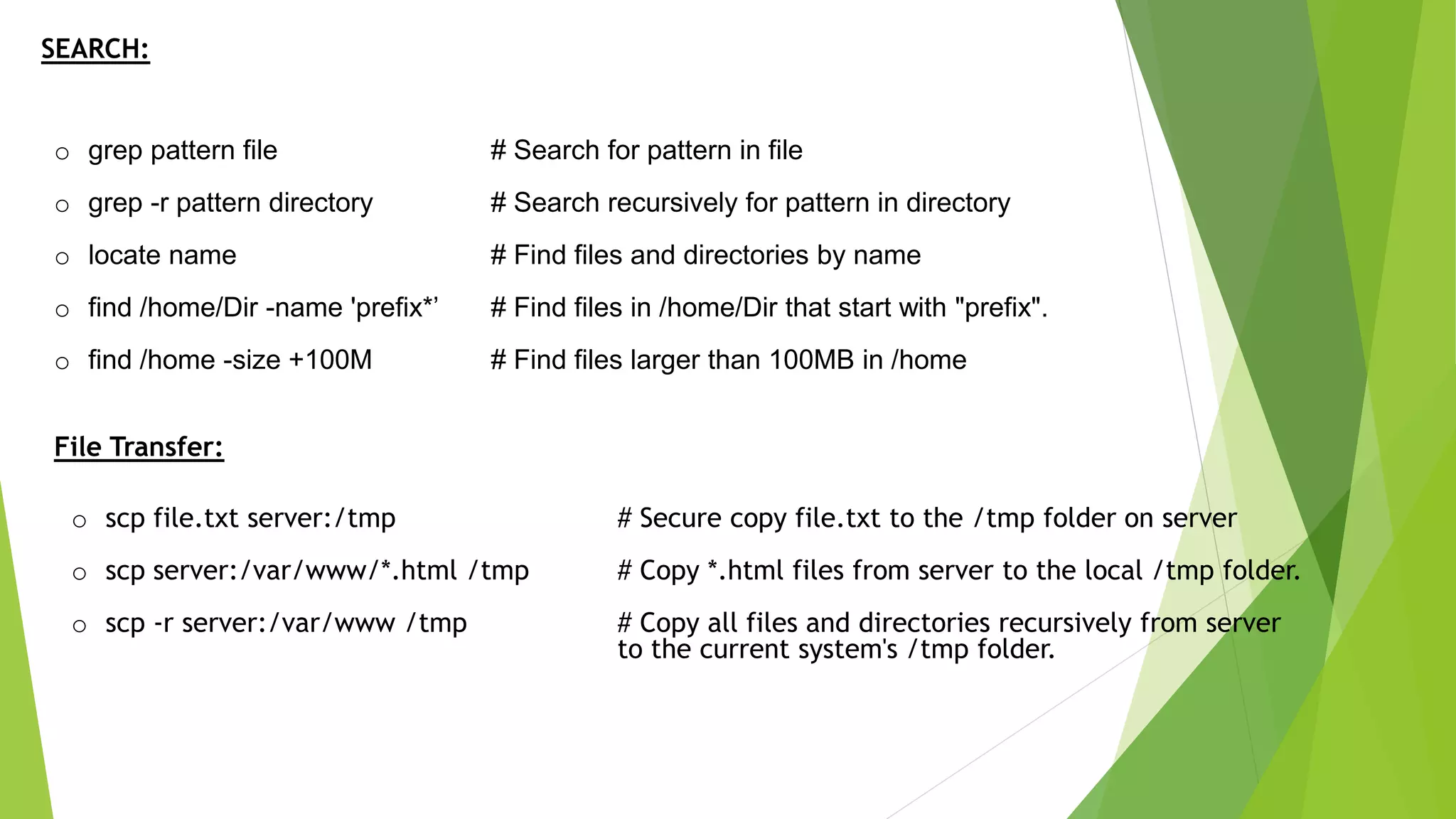 SEARCH:
o grep pattern file # Search for pattern in file
o grep -r pattern directory # Search recursively for pattern in directory
o locate name # Find files and directories by name
o find /home/Dir -name 'prefix*’ # Find files in /home/Dir that start with "prefix".
o find /home -size +100M # Find files larger than 100MB in /home
File Transfer:
o scp file.txt server:/tmp # Secure copy file.txt to the /tmp folder on server
o scp server:/var/www/*.html /tmp # Copy *.html files from server to the local /tmp folder.
o scp -r server:/var/www /tmp # Copy all files and directories recursively from server
to the current system's /tmp folder.
 