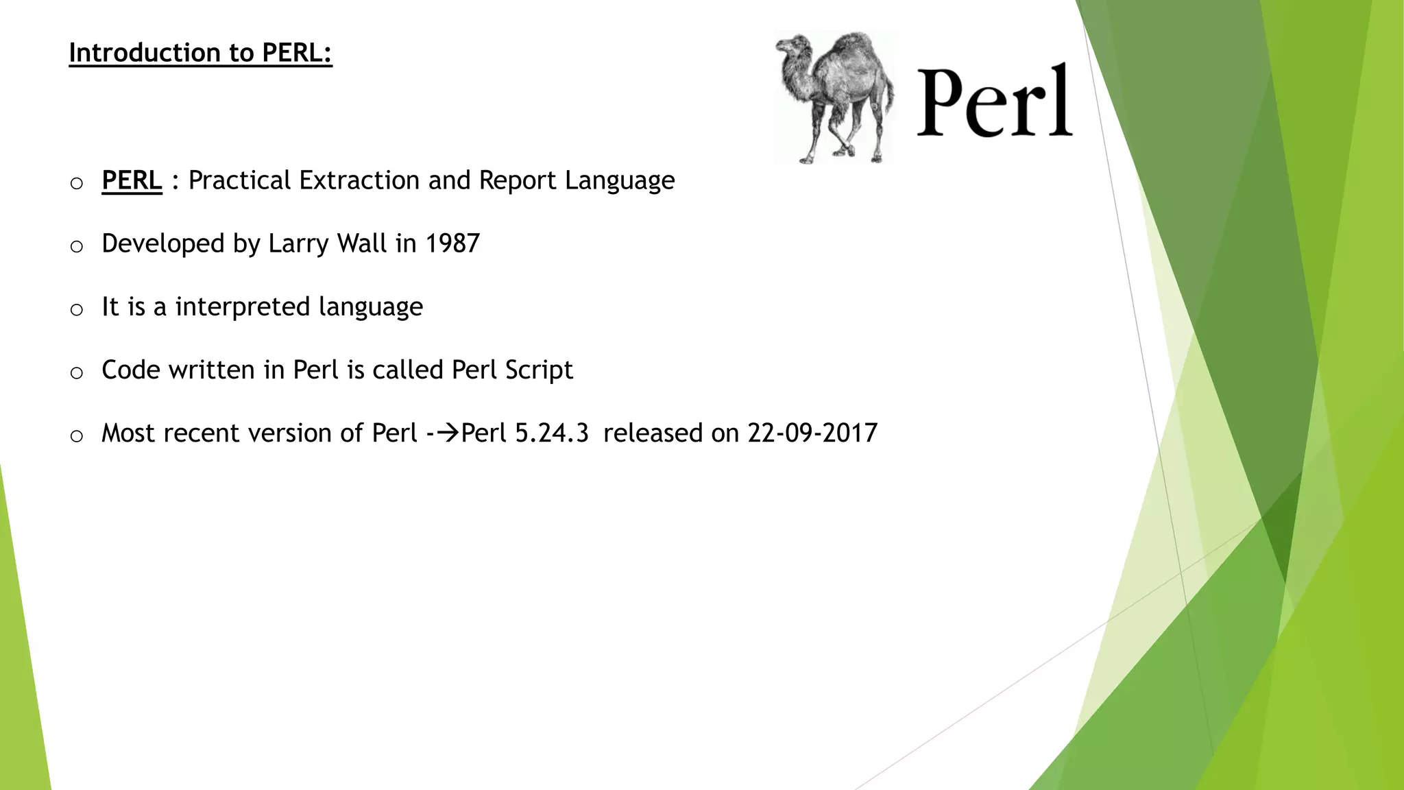 Introduction to PERL:
o PERL : Practical Extraction and Report Language
o Developed by Larry Wall in 1987
o It is a interpreted language
o Code written in Perl is called Perl Script
o Most recent version of Perl -Perl 5.24.3 released on 22-09-2017
 