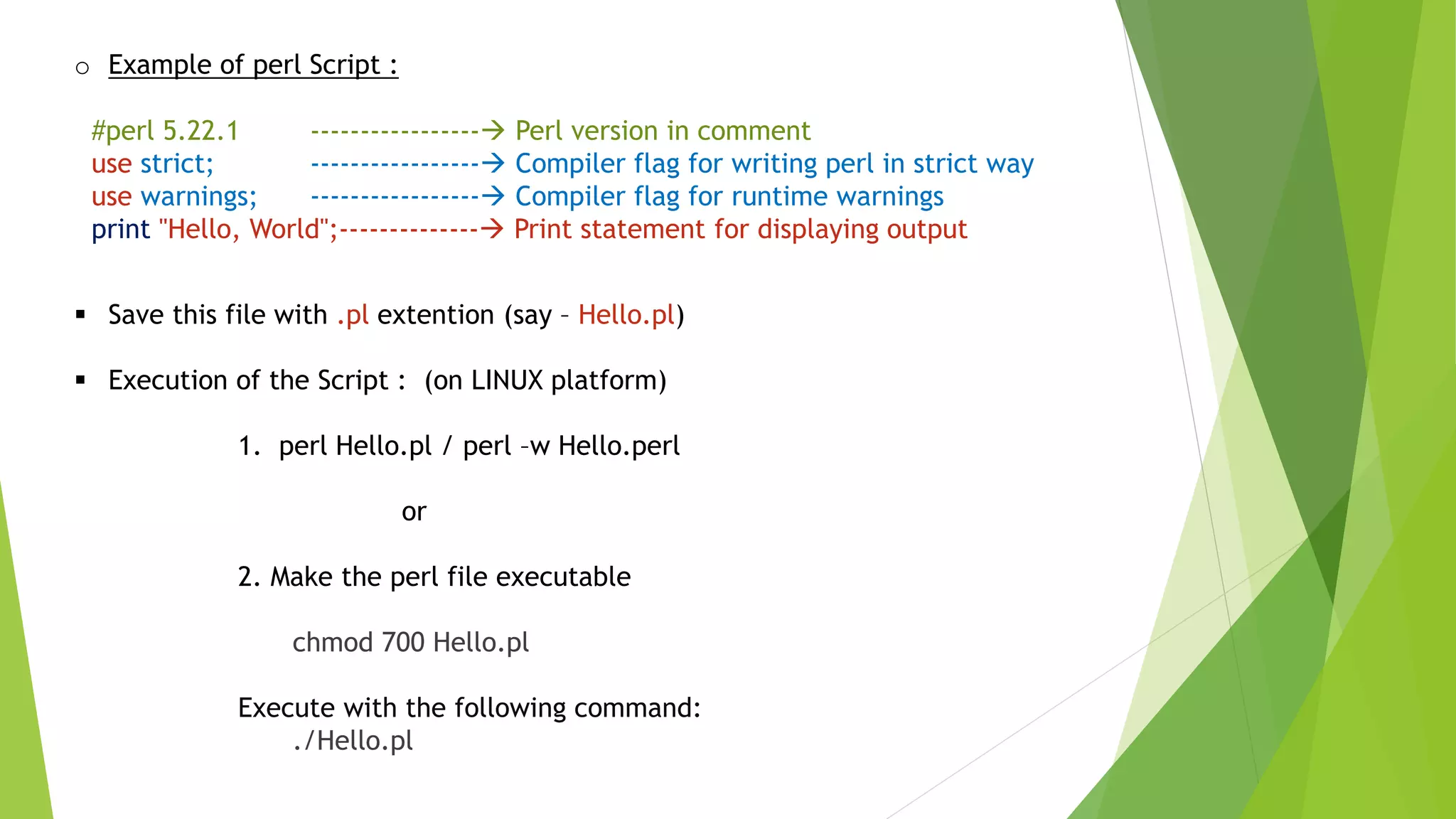 o Example of perl Script :
#perl 5.22.1 ----------------- Perl version in comment
use strict; ----------------- Compiler flag for writing perl in strict way
use warnings; ----------------- Compiler flag for runtime warnings
print "Hello, World";-------------- Print statement for displaying output
 Save this file with .pl extention (say – Hello.pl)
 Execution of the Script : (on LINUX platform)
1. perl Hello.pl / perl –w Hello.perl
or
2. Make the perl file executable
chmod 700 Hello.pl
Execute with the following command:
./Hello.pl
 