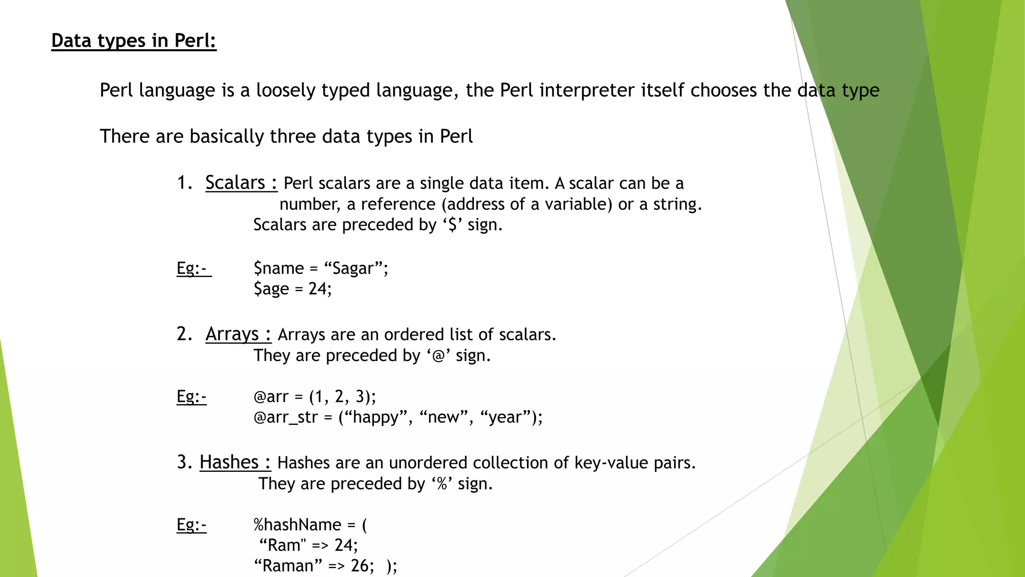 Data types in Perl:
Perl language is a loosely typed language, the Perl interpreter itself chooses the data type
There are basically three data types in Perl
1. Scalars : Perl scalars are a single data item. A scalar can be a
number, a reference (address of a variable) or a string.
Scalars are preceded by ‘$’ sign.
Eg:- $name = “Sagar”;
$age = 24;
2. Arrays : Arrays are an ordered list of scalars.
They are preceded by ‘@’ sign.
Eg:- @arr = (1, 2, 3);
@arr_str = (“happy”, “new”, “year”);
3. Hashes : Hashes are an unordered collection of key-value pairs.
They are preceded by ‘%’ sign.
Eg:- %hashName = (
“Ram" => 24;
“Raman” => 26; );
 