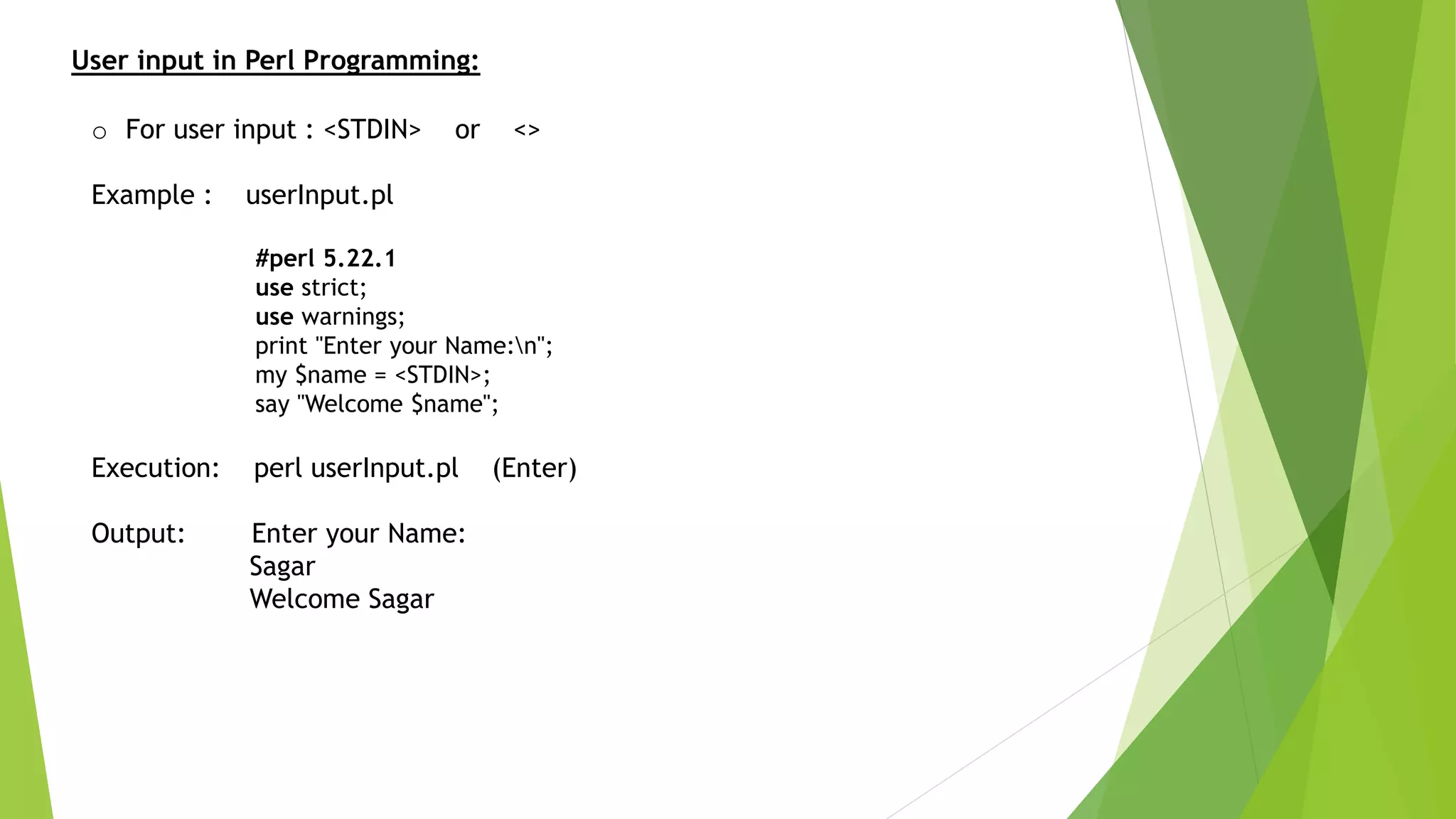User input in Perl Programming:
o For user input : <STDIN> or <>
Example : userInput.pl
#perl 5.22.1
use strict;
use warnings;
print "Enter your Name:n";
my $name = <STDIN>;
say "Welcome $name";
Execution: perl userInput.pl (Enter)
Output: Enter your Name:
Sagar
Welcome Sagar
 