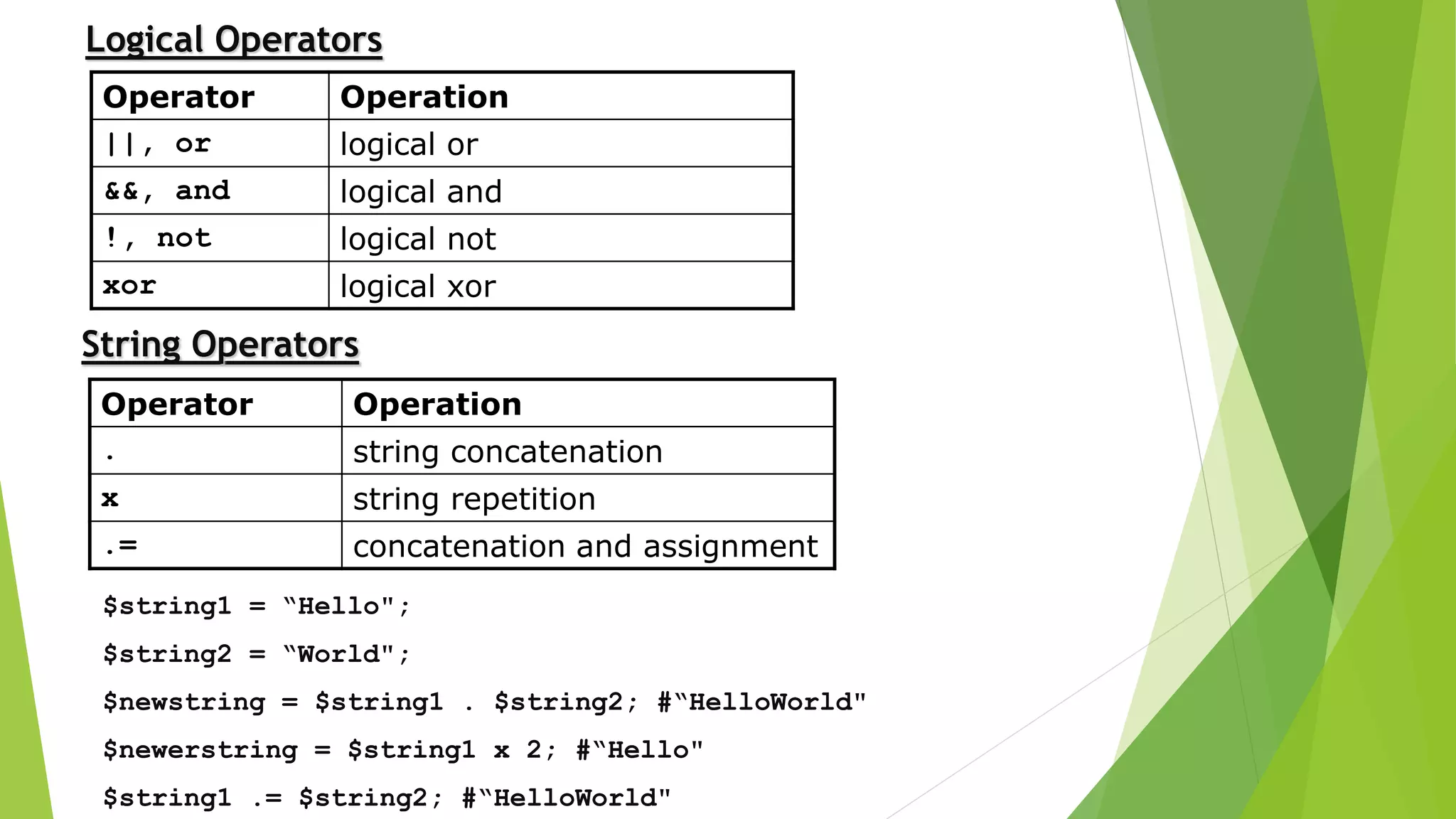 Operator Operation
||, or logical or
&&, and logical and
!, not logical not
xor logical xor
Logical Operators
Operator Operation
. string concatenation
x string repetition
.= concatenation and assignment
$string1 = “Hello";
$string2 = “World";
$newstring = $string1 . $string2; #“HelloWorld"
$newerstring = $string1 x 2; #“Hello"
$string1 .= $string2; #“HelloWorld"
String Operators
 