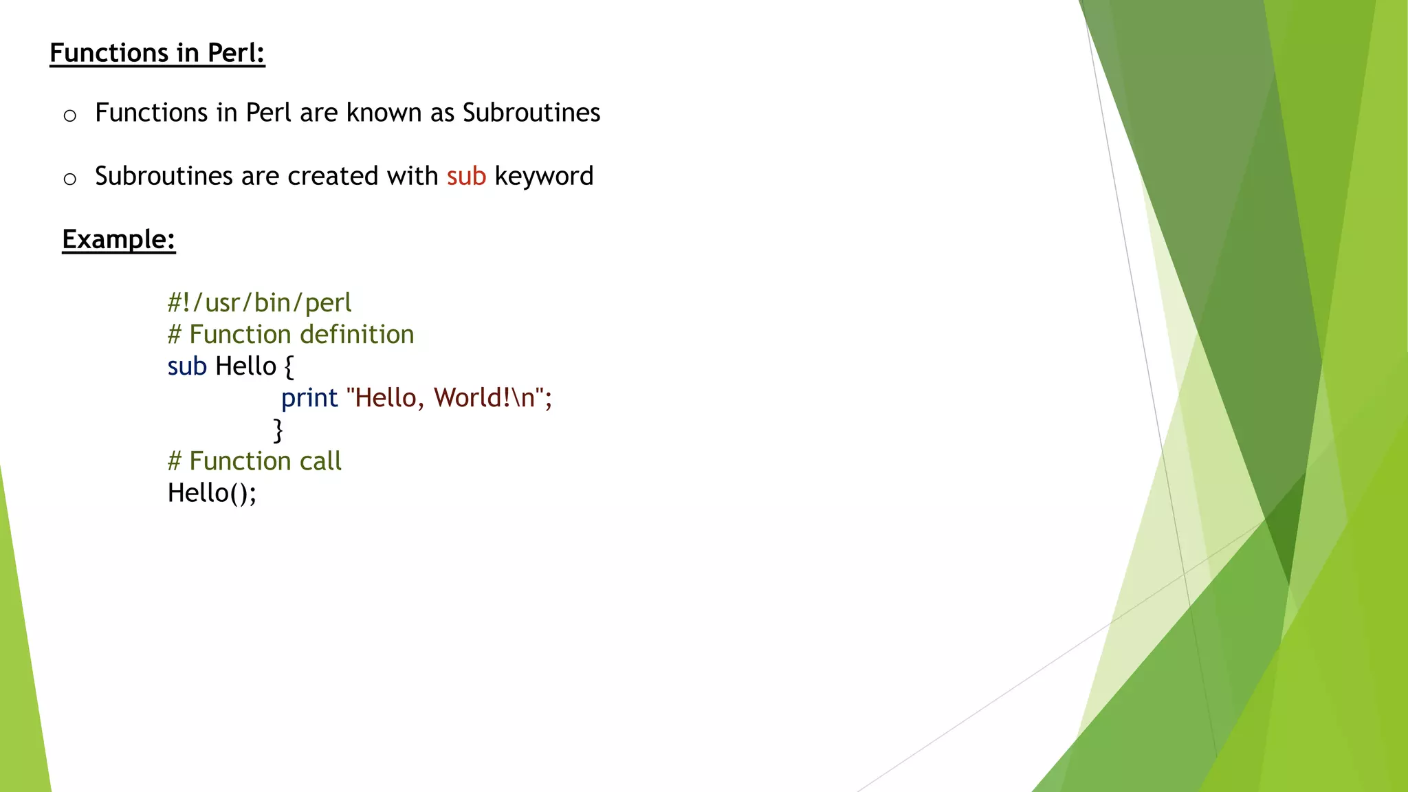 Functions in Perl:
o Functions in Perl are known as Subroutines
o Subroutines are created with sub keyword
Example:
#!/usr/bin/perl
# Function definition
sub Hello {
print "Hello, World!n";
}
# Function call
Hello();
 