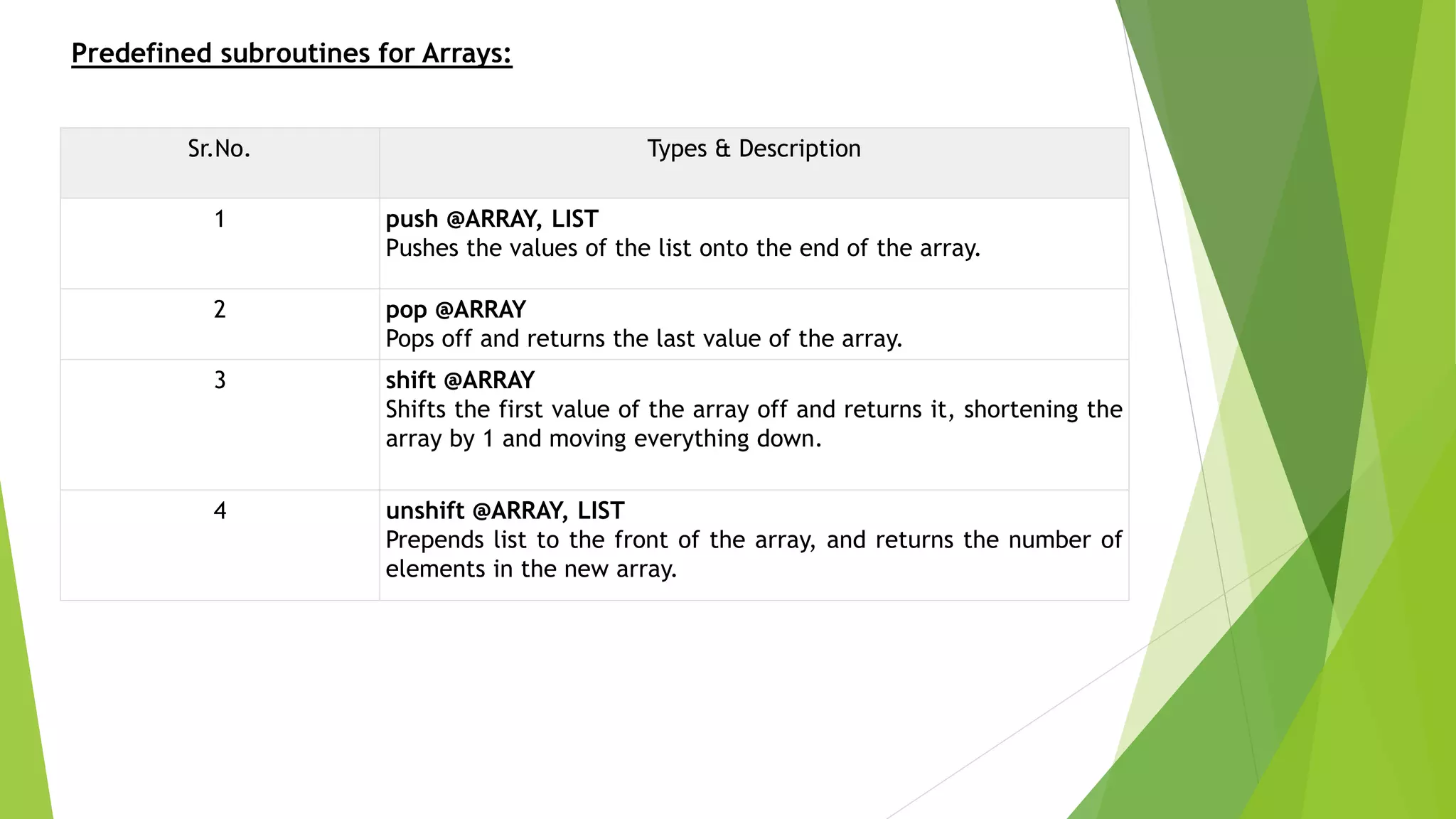 Predefined subroutines for Arrays:
Sr.No. Types & Description
1 push @ARRAY, LIST
Pushes the values of the list onto the end of the array.
2 pop @ARRAY
Pops off and returns the last value of the array.
3 shift @ARRAY
Shifts the first value of the array off and returns it, shortening the
array by 1 and moving everything down.
4 unshift @ARRAY, LIST
Prepends list to the front of the array, and returns the number of
elements in the new array.
 