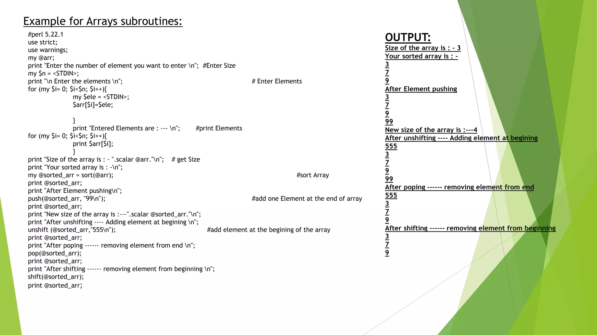 Example for Arrays subroutines:
#perl 5.22.1
use strict;
use warnings;
my @arr;
print "Enter the number of element you want to enter n"; #Enter Size
my $n = <STDIN>;
print "n Enter the elements n"; # Enter Elements
for (my $i= 0; $i<$n; $i++){
my $ele = <STDIN>;
$arr[$i]=$ele;
}
print "Entered Elements are : --- n"; #print Elements
for (my $i= 0; $i<$n; $i++){
print $arr[$i];
}
print "Size of the array is : - ".scalar @arr."n"; # get Size
print "Your sorted array is : -n";
my @sorted_arr = sort(@arr); #sort Array
print @sorted_arr;
print "After Element pushingn";
push(@sorted_arr, "99n"); #add one Element at the end of array
print @sorted_arr;
print "New size of the array is :---".scalar @sorted_arr."n";
print "After unshifting ---- Adding element at begining n";
unshift (@sorted_arr,"555n"); #add element at the begining of the array
print @sorted_arr;
print "After poping ------ removing element from end n";
pop(@sorted_arr);
print @sorted_arr;
print "After shifting ------ removing element from beginning n";
shift(@sorted_arr);
print @sorted_arr;
OUTPUT:
Size of the array is : - 3
Your sorted array is : -
3
7
9
After Element pushing
3
7
9
99
New size of the array is :---4
After unshifting ---- Adding element at begining
555
3
7
9
99
After poping ------ removing element from end
555
3
7
9
After shifting ------ removing element from beginning
3
7
9
 