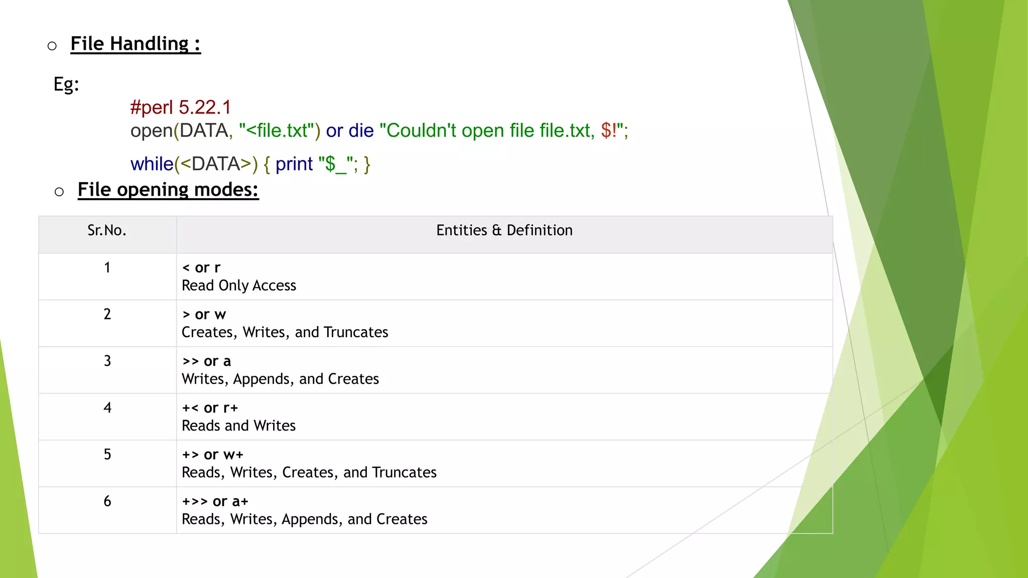 o File Handling :
Eg:
#perl 5.22.1
open(DATA, "<file.txt") or die "Couldn't open file file.txt, $!";
while(<DATA>) { print "$_"; }
o File opening modes:
Sr.No. Entities & Definition
1 < or r
Read Only Access
2 > or w
Creates, Writes, and Truncates
3 >> or a
Writes, Appends, and Creates
4 +< or r+
Reads and Writes
5 +> or w+
Reads, Writes, Creates, and Truncates
6 +>> or a+
Reads, Writes, Appends, and Creates
 