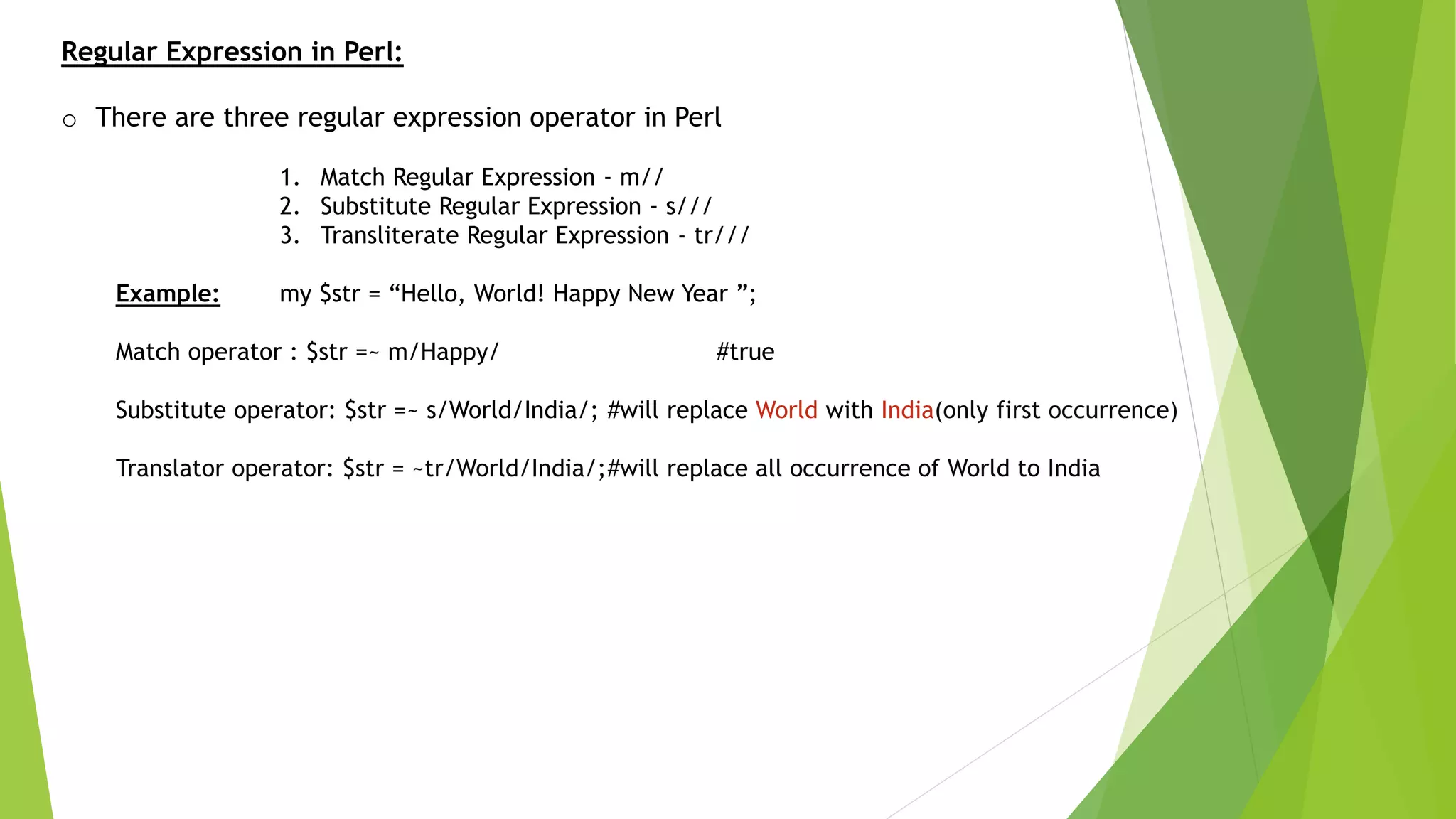 Regular Expression in Perl:
o There are three regular expression operator in Perl
1. Match Regular Expression - m//
2. Substitute Regular Expression - s///
3. Transliterate Regular Expression - tr///
Example: my $str = “Hello, World! Happy New Year ”;
Match operator : $str =~ m/Happy/ #true
Substitute operator: $str =~ s/World/India/; #will replace World with India(only first occurrence)
Translator operator: $str = ~tr/World/India/;#will replace all occurrence of World to India
 