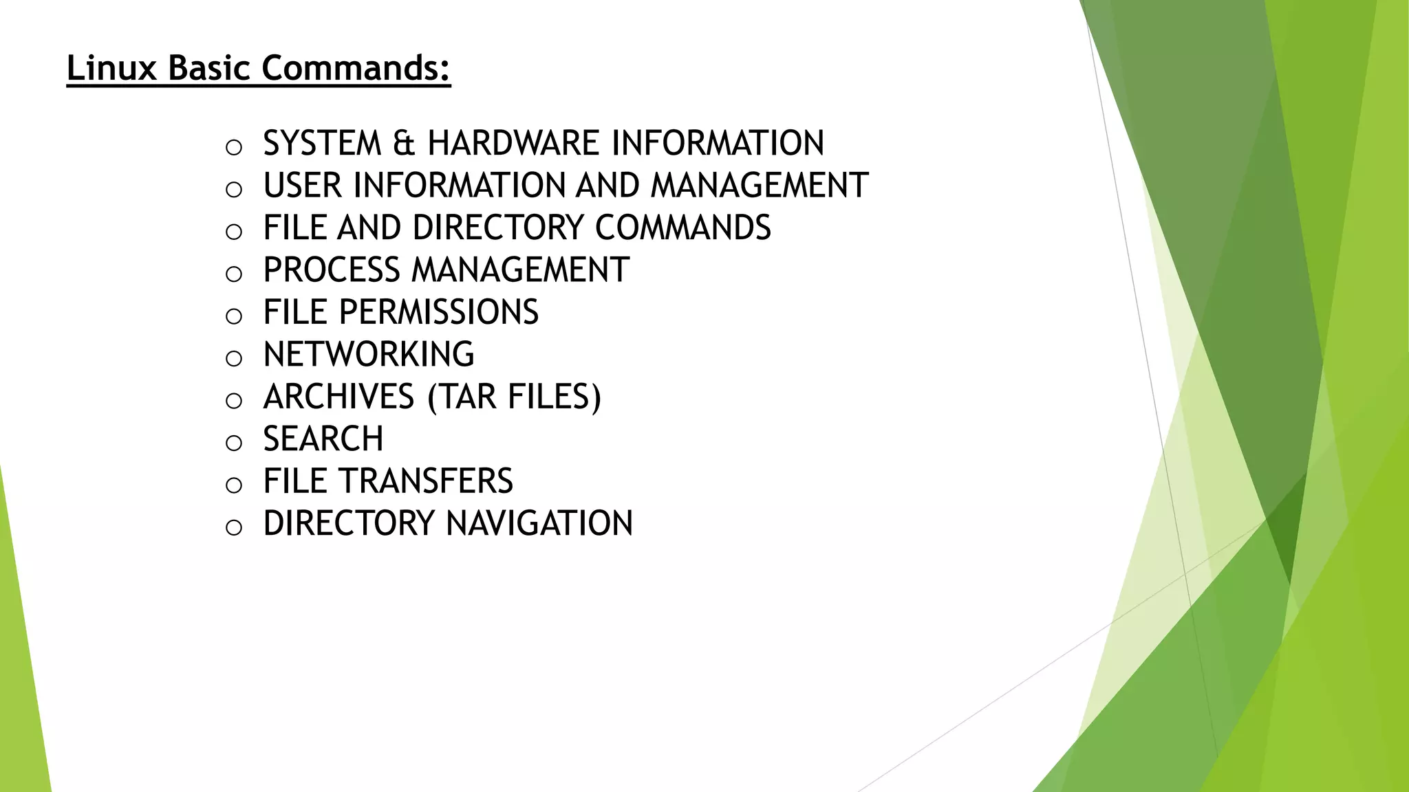 Linux Basic Commands:
o SYSTEM & HARDWARE INFORMATION
o USER INFORMATION AND MANAGEMENT
o FILE AND DIRECTORY COMMANDS
o PROCESS MANAGEMENT
o FILE PERMISSIONS
o NETWORKING
o ARCHIVES (TAR FILES)
o SEARCH
o FILE TRANSFERS
o DIRECTORY NAVIGATION
 