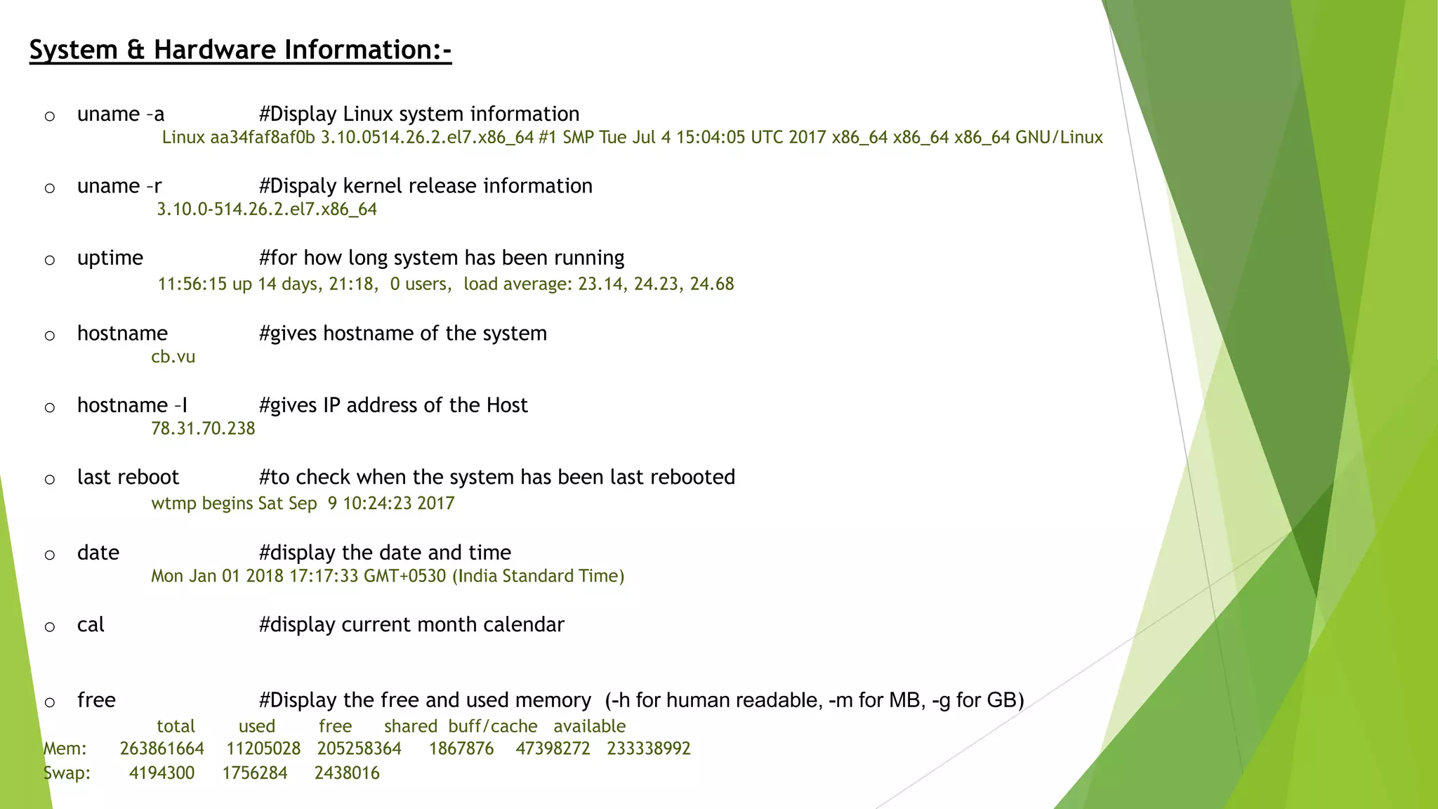 System & Hardware Information:-
o uname –a #Display Linux system information
Linux aa34faf8af0b 3.10.0514.26.2.el7.x86_64 #1 SMP Tue Jul 4 15:04:05 UTC 2017 x86_64 x86_64 x86_64 GNU/Linux
o uname –r #Dispaly kernel release information
3.10.0-514.26.2.el7.x86_64
o uptime #for how long system has been running
11:56:15 up 14 days, 21:18, 0 users, load average: 23.14, 24.23, 24.68
o hostname #gives hostname of the system
cb.vu
o hostname –I #gives IP address of the Host
78.31.70.238
o last reboot #to check when the system has been last rebooted
wtmp begins Sat Sep 9 10:24:23 2017
o date #display the date and time
Mon Jan 01 2018 17:17:33 GMT+0530 (India Standard Time)
o cal #display current month calendar
o free #Display the free and used memory (-h for human readable, -m for MB, -g for GB)
total used free shared buff/cache available
Mem: 263861664 11205028 205258364 1867876 47398272 233338992
Swap: 4194300 1756284 2438016
 