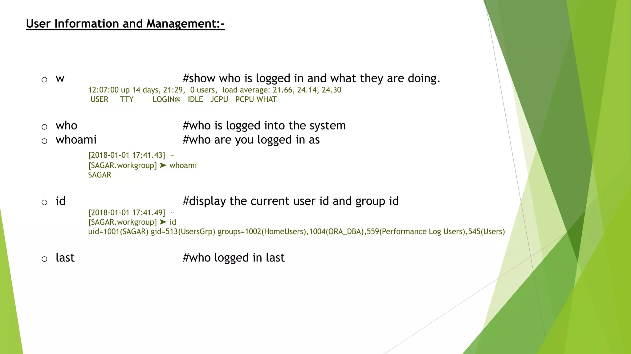 User Information and Management:-
o w #show who is logged in and what they are doing.
12:07:00 up 14 days, 21:29, 0 users, load average: 21.66, 24.14, 24.30
USER TTY LOGIN@ IDLE JCPU PCPU WHAT
o who #who is logged into the system
o whoami #who are you logged in as
[2018-01-01 17:41.43] ~
[SAGAR.workgroup] ➤ whoami
SAGAR
o id #display the current user id and group id
[2018-01-01 17:41.49] ~
[SAGAR.workgroup] ➤ id
uid=1001(SAGAR) gid=513(UsersGrp) groups=1002(HomeUsers),1004(ORA_DBA),559(Performance Log Users),545(Users)
o last #who logged in last
 