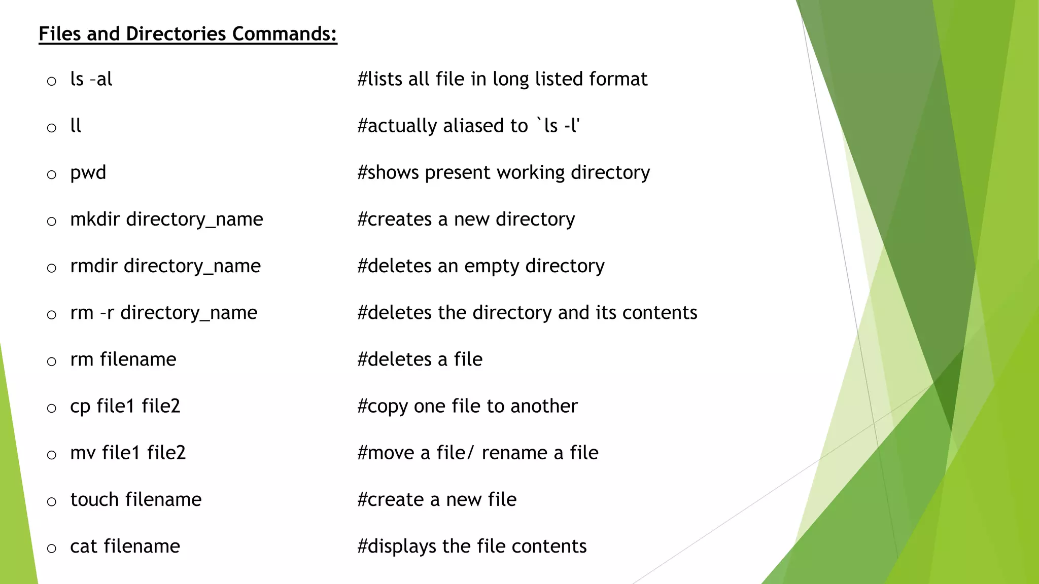 Files and Directories Commands:
o ls –al #lists all file in long listed format
o ll #actually aliased to `ls -l'
o pwd #shows present working directory
o mkdir directory_name #creates a new directory
o rmdir directory_name #deletes an empty directory
o rm –r directory_name #deletes the directory and its contents
o rm filename #deletes a file
o cp file1 file2 #copy one file to another
o mv file1 file2 #move a file/ rename a file
o touch filename #create a new file
o cat filename #displays the file contents
 