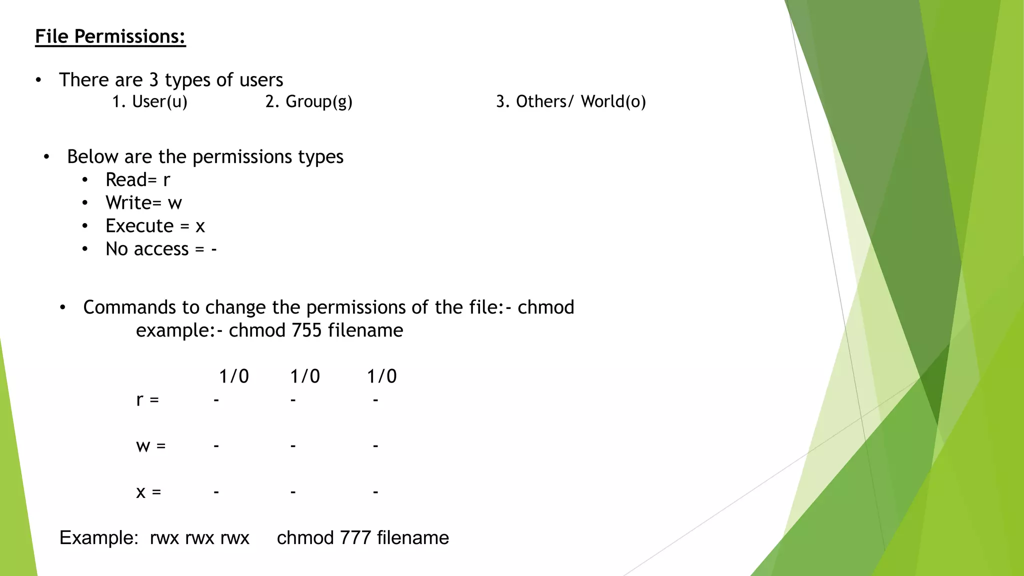 File Permissions:
• There are 3 types of users
1. User(u) 2. Group(g) 3. Others/ World(o)
• Below are the permissions types
• Read= r
• Write= w
• Execute = x
• No access = -
• Commands to change the permissions of the file:- chmod
example:- chmod 755 filename
1/0 1/0 1/0
r = - - -
w = - - -
x = - - -
Example: rwx rwx rwx chmod 777 filename
 